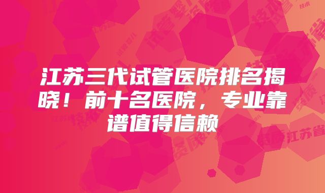 江苏三代试管医院排名揭晓！前十名医院，专业靠谱值得信赖