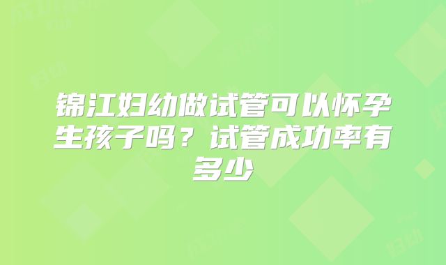 锦江妇幼做试管可以怀孕生孩子吗？试管成功率有多少