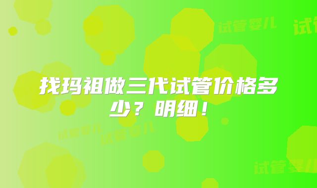 找玛祖做三代试管价格多少？明细！