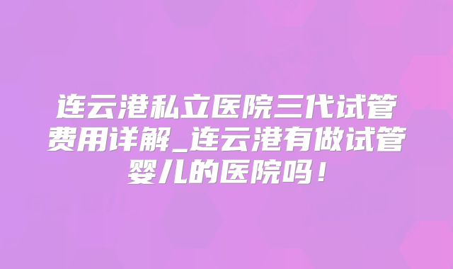 连云港私立医院三代试管费用详解_连云港有做试管婴儿的医院吗！