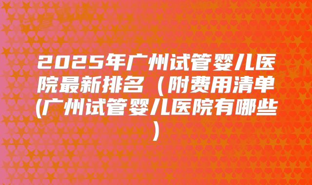 2025年广州试管婴儿医院最新排名(附费用清单(广州试管婴儿医院有哪些)