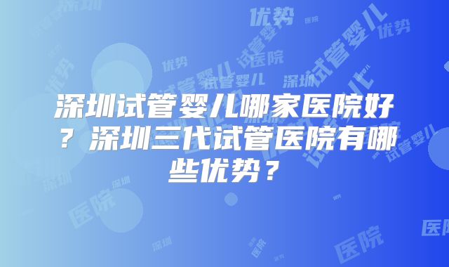 深圳试管婴儿哪家医院好？深圳三代试管医院有哪些优势？