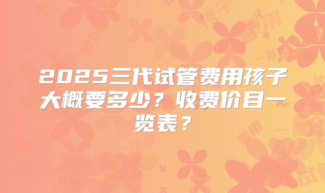 2025三代试管费用孩子大概要多少?收费价目一览表?