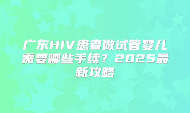 广东HIV患者做试管婴儿需要哪些手续？2025最新攻略