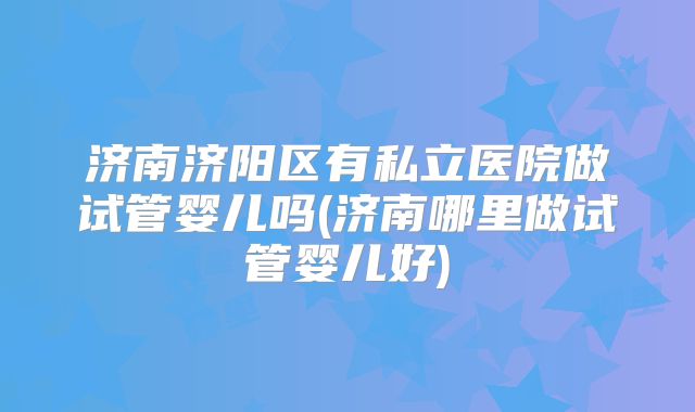 济南济阳区有私立医院做试管婴儿吗(济南哪里做试管婴儿好)