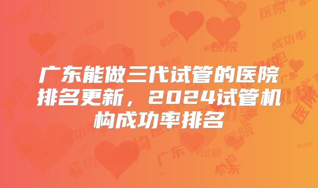 广东能做三代试管的医院排名更新,2024试管机构成功率排名