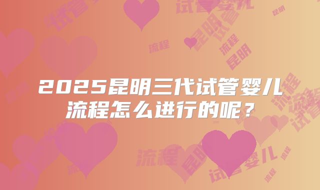 2025昆明三代试管婴儿流程怎么进行的呢？