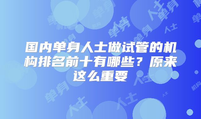 国内单身人士做试管的机构排名前十有哪些？原来这么重要