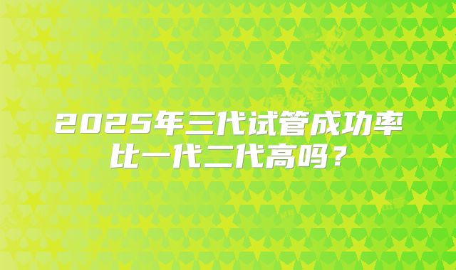 2025年三代试管成功率比一代二代高吗?