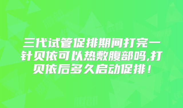 三代试管促排期间打完一针贝依可以热敷腹部吗,打贝依后多久启动促排!