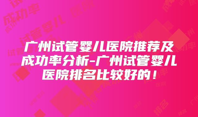广州试管婴儿医院推荐及成功率分析-广州试管婴儿医院排名比较好的！
