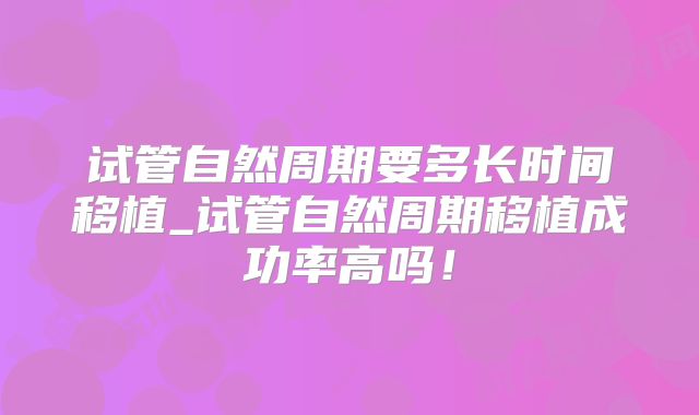 试管自然周期要多长时间移植_试管自然周期移植成功率高吗！