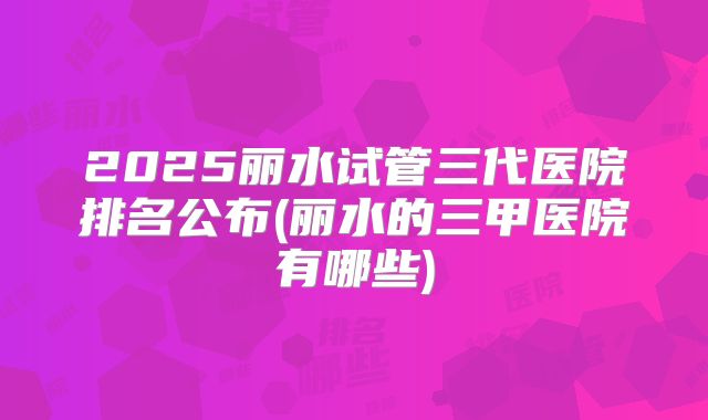 2025丽水试管三代医院排名公布(丽水的三甲医院有哪些)
