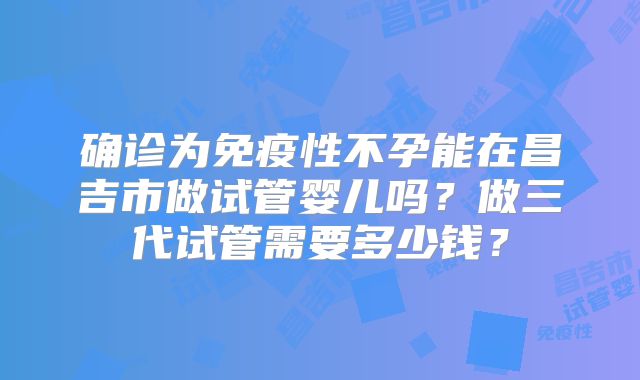 确诊为免疫性不孕能在昌吉市做试管婴儿吗?做三代试管需要多少钱?