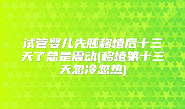 试管婴儿先胚移植后十三天了总是震动(移植第十三天忽冷忽热)