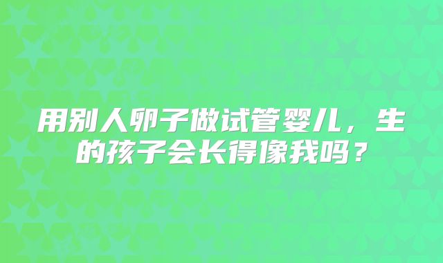 用别人卵子做试管婴儿，生的孩子会长得像我吗？