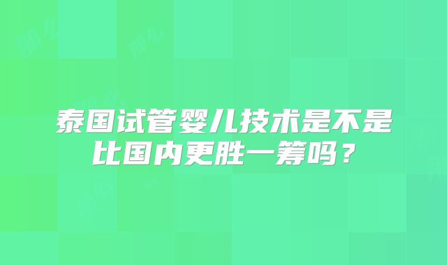 泰国试管婴儿技术是不是比国内更胜一筹吗?