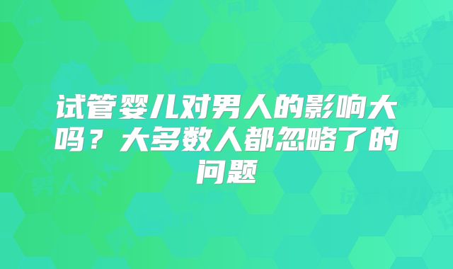 试管婴儿对男人的影响大吗?大多数人都忽略了的问题