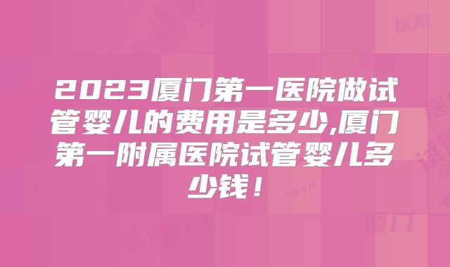 2023厦门第一医院做试管婴儿的费用是多少,厦门第一附属医院试管婴儿多少钱！