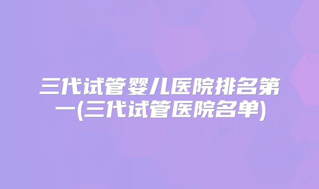 三代试管婴儿医院排名第一(三代试管医院名单)