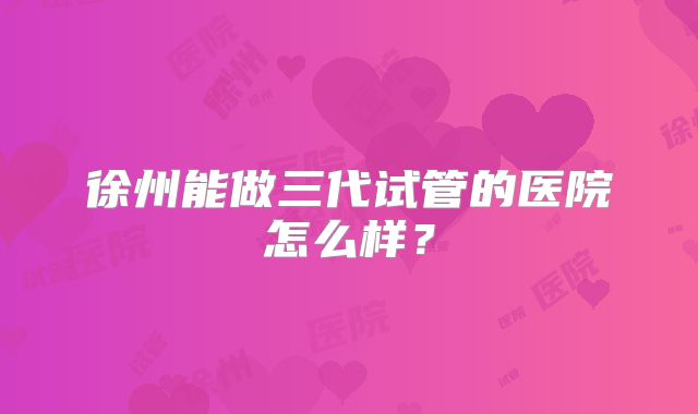 徐州能做三代试管的医院怎么样？
