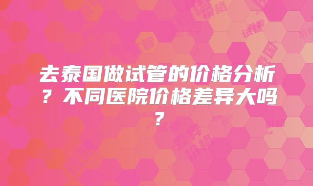 去泰国做试管的价格分析？不同医院价格差异大吗？