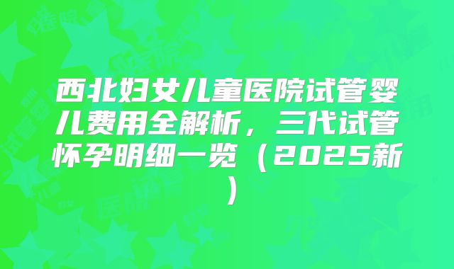 西北妇女儿童医院试管婴儿费用全解析，三代试管怀孕明细一览（2025新）
