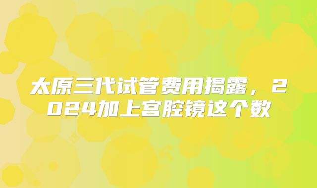 太原三代试管费用揭露，2024加上宫腔镜这个数
