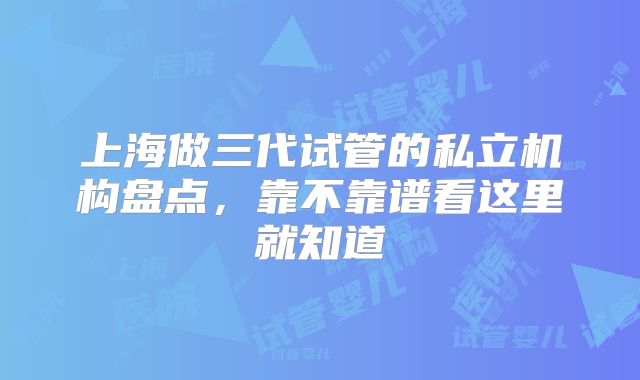 上海做三代试管的私立机构盘点，靠不靠谱看这里就知道