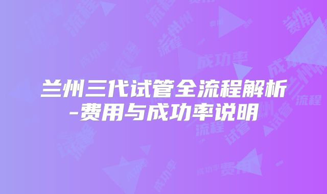 兰州三代试管全流程解析-费用与成功率说明