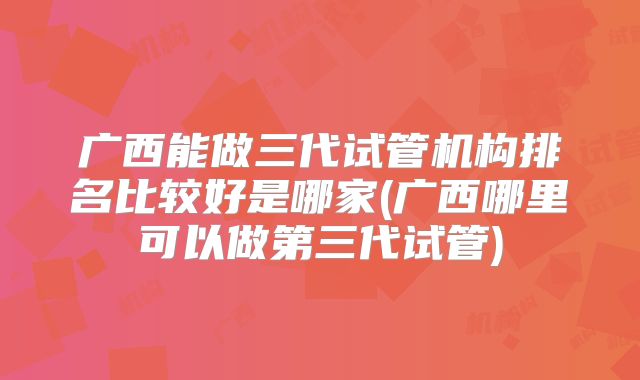 广西能做三代试管机构排名比较好是哪家(广西哪里可以做第三代试管)