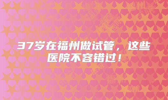 37岁在福州做试管，这些医院不容错过！