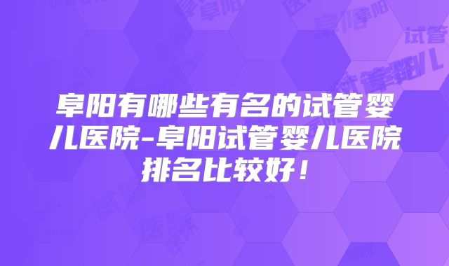 阜阳有哪些有名的试管婴儿医院-阜阳试管婴儿医院排名比较好！
