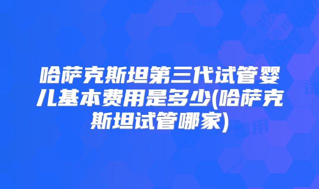 哈萨克斯坦第三代试管婴儿基本费用是多少(哈萨克斯坦试管哪家)