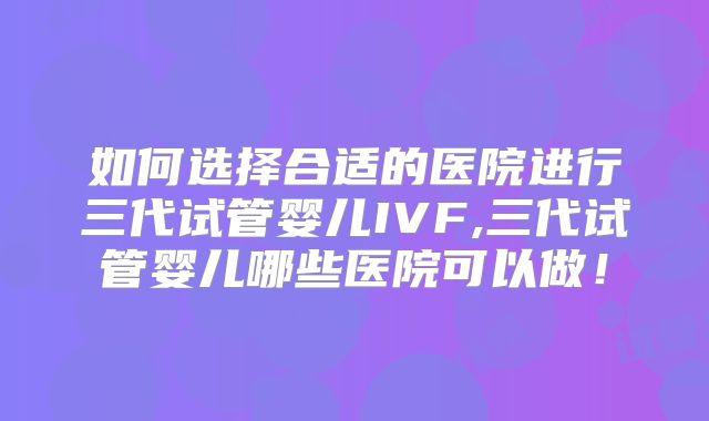 如何选择合适的医院进行三代试管婴儿IVF,三代试管婴儿哪些医院可以做！
