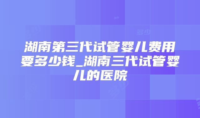 湖南第三代试管婴儿费用要多少钱_湖南三代试管婴儿的医院