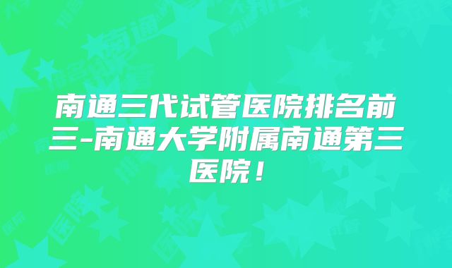南通三代试管医院排名前三-南通大学附属南通第三医院!