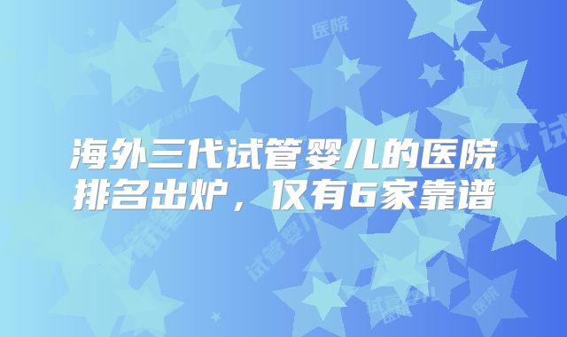 海外三代试管婴儿的医院排名出炉，仅有6家靠谱