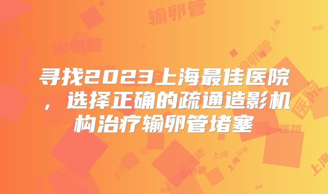 寻找2023上海最佳医院，选择正确的疏通造影机构治疗输卵管堵塞