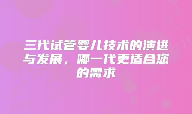 三代试管婴儿技术的演进与发展，哪一代更适合您的需求