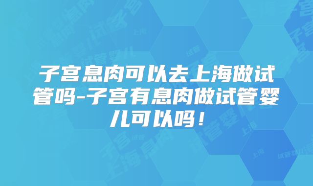 子宫息肉可以去上海做试管吗-子宫有息肉做试管婴儿可以吗！