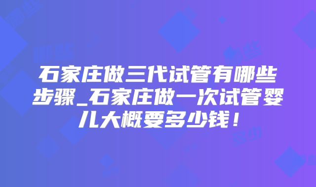 石家庄做三代试管有哪些步骤_石家庄做一次试管婴儿大概要多少钱!