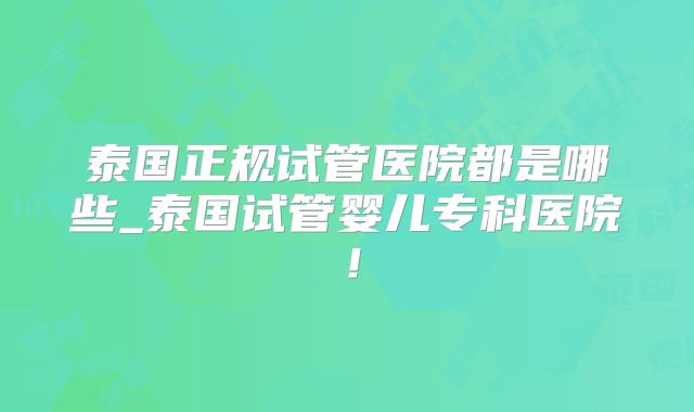 泰国正规试管医院都是哪些_泰国试管婴儿专科医院！