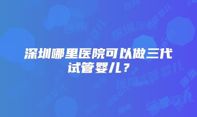 深圳哪里医院可以做三代试管婴儿?