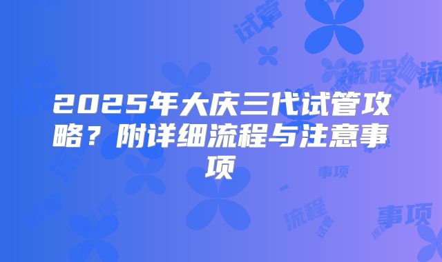 2025年大庆三代试管攻略?附详细流程与注意事项
