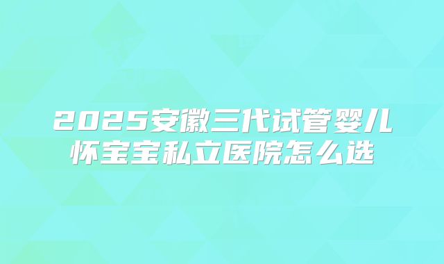 2025安徽三代试管婴儿怀宝宝私立医院怎么选