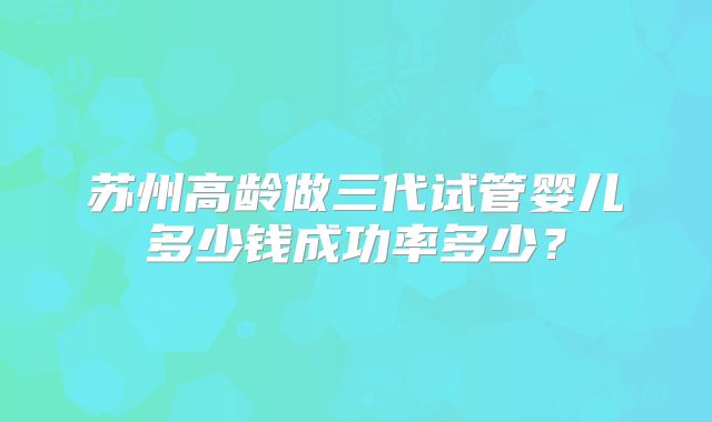 苏州高龄做三代试管婴儿多少钱成功率多少？