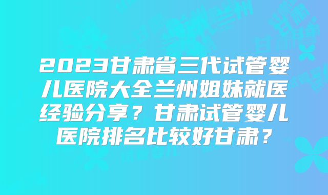 2023甘肃省三代试管婴儿医院大全兰州姐妹就医经验分享？甘肃试管婴儿医院排名比较好甘肃？