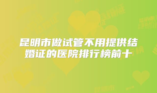 昆明市做试管不用提供结婚证的医院排行榜前十