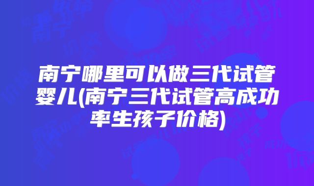 南宁哪里可以做三代试管婴儿(南宁三代试管高成功率生孩子价格)